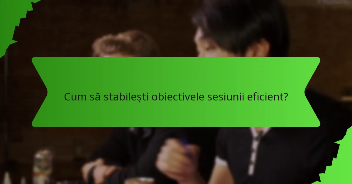 Cum să stabilești obiectivele sesiunii eficient?